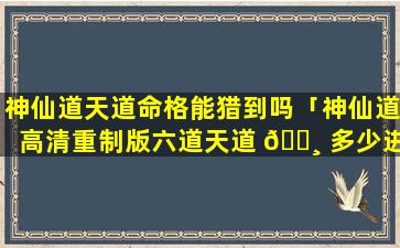 神仙道天道命格能猎到吗「神仙道高清重制版六道天道 🕸 多少进」